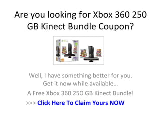 Are you looking for Xbox 360 250
   GB Kinect Bundle Coupon?



   Well, I have something better for you.
        Get it now while available…
  A Free Xbox 360 250 GB Kinect Bundle!
  >>> Click Here To Claim Yours NOW
 