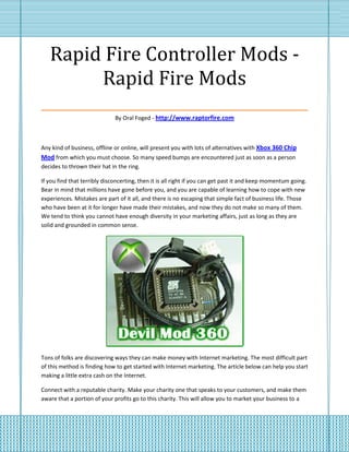 Rapid Fire Controller Mods -
        Rapid Fire Mods
___________________________________
                              By Oral Foged - http://www.raptorfire.com



Any kind of business, offline or online, will present you with lots of alternatives with Xbox 360 Chip
Mod from which you must choose. So many speed bumps are encountered just as soon as a person
decides to thrown their hat in the ring.

If you find that terribly disconcerting, then it is all right if you can get past it and keep momentum going.
Bear in mind that millions have gone before you, and you are capable of learning how to cope with new
experiences. Mistakes are part of it all, and there is no escaping that simple fact of business life. Those
who have been at it for longer have made their mistakes, and now they do not make so many of them.
We tend to think you cannot have enough diversity in your marketing affairs, just as long as they are
solid and grounded in common sense.




Tons of folks are discovering ways they can make money with Internet marketing. The most difficult part
of this method is finding how to get started with Internet marketing. The article below can help you start
making a little extra cash on the Internet.

Connect with a reputable charity. Make your charity one that speaks to your customers, and make them
aware that a portion of your profits go to this charity. This will allow you to market your business to a
 