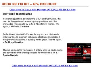 XBOX 360 FIX KIT – 40% DISCOUNT WHAT IS XBOX 360 FIX KIT ALL ABOUT There is no Xbox 360 Repair Guide that is this detailed, we practically hold your hand through out the video on how to fix your Xbox 360 from the Red Light of Death. We show you what other guides fail to mention.   Video and Textbook/Picture Tutorials to show you how to easily fix EVERY Xbox 360 PROBLEM with common house hold tools!  No special knowledge is required  and you can try our guides 100% “RISK-FREE”. Get your love back within an hour! If you only have one of the problems and don't care for the extra guides, let me assure you that one day you will get to those other problems. These systems are just like cars, they require maintenance over time! Click Here To Get A 40% Discount Off XBOX 360 Fix Kit Now Click Here To Get A 40% Discount Off XBOX 360 Fix Kit Now 