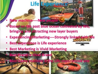 Life Experience
• New machine----New people
• Based on the past blue ocean cultivated by Wii,
bringing and attracting new layer buyers
• Experiencing Marketing----Strongly linked with life
• Best experience is Life experience
• Best Marketing is Vivid Marketing
• Best Brand is Vivid Brand
• Best Game machine is the Life-experienced one
 