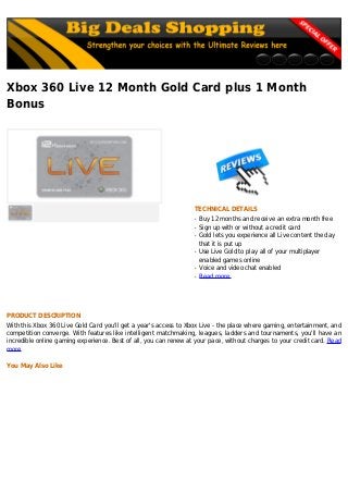 Xbox 360 Live 12 Month Gold Card plus 1 Month
Bonus
TECHNICAL DETAILS
Buy 12 months and receive an extra month freeq
Sign up with or without a credit cardq
Gold lets you experience all Live content the dayq
that it is put up
Use Live Gold to play all of your multiplayerq
enabled games online
Voice and video chat enabledq
Read moreq
PRODUCT DESCRIPTION
With this Xbox 360 Live Gold Card you'll get a year's access to Xbox Live - the place where gaming, entertainment, and
competition converge. With features like intelligent matchmaking, leagues, ladders and tournaments, you'll have an
incredible online gaming experience. Best of all, you can renew at your pace, without charges to your credit card. Read
more
You May Also Like
 