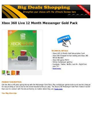 Xbox 360 Live 12 Month Messenger Gold Pack
TECHNICAL DETAILS
Xbox LIVE 12 Month Gold Subscription Cardq
Xbox 360 Chatpad for fast texting and Xbox 360q
Wired Headset
Xbox 360 game PGR 4q
Online multiplayer gamingq
Facebook, Twitter, Netflix, Last.fm - Right fromq
your TV!
Read moreq
PRODUCT DESCRIPTION
Get the Xbox LIVE party going strong with the Messenger Gold Pack. Play multiplayer games online and use the chatpad
for easy texting or voice chat on the wired headset while you play. The Xbox LIVE Messenger Gold Pack makes it easier
than ever to connect with friends and family no matter where they are. Read more
You May Also Like
 