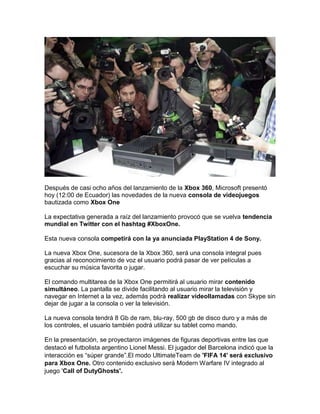 Después de casi ocho años del lanzamiento de la Xbox 360, Microsoft presentó
hoy (12:00 de Ecuador) las novedades de la nu...