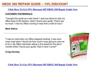 XBOX 360 REPAIR GUIDE – 15% DISCOUNT WHY YOU SHOULD GET XBOX 360 REPAIR GUIDE Click Here To Get 15% Discount Off XBOX 360 Repair Guide Now Click Here To Get 15% Discount Off XBOX 360 Repair Guide Now Learning how to repair your XBox will save you a LOT of Money. Microsoft will not tell you how to fix these errors. They'll ask you to send your system back to them for repair. The typical cost for a repair can be as much as $140 plus shipping and handling. Also - they do not always guarantee a fix!  Use this guide to repair your own XBox 360 - and save your $140 for games.  You could actually make money! We have some buyers using this guide to repair broken XBOX 360s they purchase from ebay for a discount. They then resell them at a huge profit.  