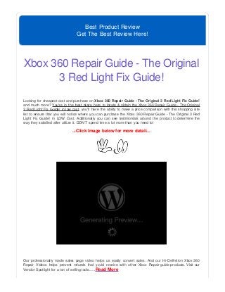 Best Product Review
Get The Best Review Here!
Xbox 360 Repair Guide - The Original
3 Red Light Fix Guide!
Looking for cheapest cost and purchase on Xbox 360 Repair Guide - The Original 3 Red Light Fix Guide!
and much more? You're in the best place here to locate & obtain the Xbox 360 Repair Guide - The Original
3 Red Light Fix Guide! in low cost, you'll have the ability to make a price comparison with this shopping site
list to ensure that you will notice where you can purchase the Xbox 360 Repair Guide - The Original 3 Red
Light Fix Guide! in LOW Cost. Additionally you can see testimonials around the product to determine the
way they satisfied after utilize it. DON'T spend time a lot more than you need to!
...Click Image below for more detail...
Our professionally made sales page video helps us easily convert sales. And our Hi-Definition Xbox 360
Repair Videos helps prevent refunds that you'd receive with other Xbox Repair guide products. Visit our
Vendor Spotlight for a ton of selling tools......Read More
 