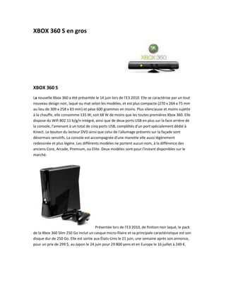 XBOX 360 S en gros




XBOX 360 S
La nouvelle Xbox 360 a été présentée le 14 juin lors de l'E3 2010. Elle se caractérise par un tout
nouveau design noir, laqué ou mat selon les modèles, et est plus compacte (270 x 264 x 75 mm
au lieu de 309 x 258 x 83 mm) et pèse 600 grammes en moins. Plus silencieuse et moins sujette
à la chauffe, elle consomme 135 W, soit 68 W de moins que les toutes premières Xbox 360. Elle
dispose du Wifi 802.11 b/g/n intégré, ainsi que de deux ports USB en plus sur la face arrière de
la console, l'amenant à un total de cinq ports USB, complétés d'un port spécialement dédié à
Kinect. Le bouton du lecteur DVD ainsi que celui de l'allumage présents sur la façade sont
désormais sensitifs. La console est accompagnée d'une manette elle aussi légèrement
redessinée et plus légère. Les différents modèles ne portent aucun nom, à la différence des
anciens Core, Arcade, Premium, ou Elite. Deux modèles sont pour l'instant disponibles sur le
marché.




                                       Présentée lors de l'E3 2010, de finition noir laqué, le pack
de la Xbox 360 Slim 250 Go inclut un casque micro-filaire et sa principale caractéristique est son
disque dur de 250 Go. Elle est sortie aux États-Unis le 21 juin, une semaine après son annonce,
pour un prix de 299 $, au Japon le 24 juin pour 29 800 yens et en Europe le 16 juillet à 249 €.
 