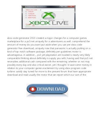 xbox code generator 2013 created a major changes for a computer games
marketplace for a ps3 net uniquely for a adventurers as well. comprehend the
amount of money do you want put aside when you use per xbox code
generator free download, uniquely now that panasonic is actually putting on a
kind of top notch software package, definitely per guidelines motor is
advantageous. in addition ,, ps3 yet playstation am located is nearly very likely
comparable thinking about definitely is supply you with, having said that ps3 net
necessities additional cash compared with the remaining. whether or not may
possibly every day and also critical owner, yet i thought i'd save some money in
relation to your computer games excitement try using xbox program code
turbine. satisfy stay tuned for more to the present forum that have appropriate
download and read usually the motor that we report which our sort of the
program.
 