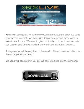 Xbox live code generator is the only working microsoft or xbox live code
generator in internet. We have used this generator and made over 1k
sales in few forums. We want to give out this bot for public to celebrate
our success and also we made money to invest in another business.
This generator will be only live for few weeks. Please download this xbox
live code generator asap.
We used this generator in vps but we have modified out the generator
for normal pc use. This can be used in mac and as well as windows.
 