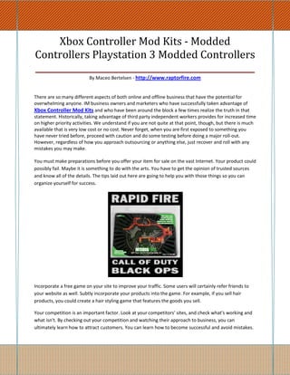 Xbox Controller Mod Kits - Modded
Controllers Playstation 3 Modded Controllers
____________________________________________________
                          By Maceo Bertelsen - http://www.raptorfire.com


There are so many different aspects of both online and offline business that have the potential for
overwhelming anyone. IM business owners and marketers who have successfully taken advantage of
Xbox Controller Mod Kits and who have been around the block a few times realize the truth in that
statement. Historically, taking advantage of third party independent workers provides for increased time
on higher priority activities. We understand if you are not quite at that point, though, but there is much
available that is very low cost or no cost. Never forget, when you are first exposed to something you
have never tried before, proceed with caution and do some testing before doing a major roll-out.
However, regardless of how you approach outsourcing or anything else, just recover and roll with any
mistakes you may make.

You must make preparations before you offer your item for sale on the vast Internet. Your product could
possibly fail. Maybe it is something to do with the arts. You have to get the opinion of trusted sources
and know all of the details. The tips laid out here are going to help you with those things so you can
organize yourself for success.




Incorporate a free game on your site to improve your traffic. Some users will certainly refer friends to
your website as well. Subtly incorporate your products into the game. For example, if you sell hair
products, you could create a hair styling game that features the goods you sell.

Your competition is an important factor. Look at your competitors' sites, and check what's working and
what isn't. By checking out your competition and watching their approach to business, you can
ultimately learn how to attract customers. You can learn how to become successful and avoid mistakes.
 