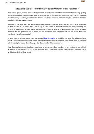 Blog 1: InstantGameCodes.com 
XBOX LIVE CODES – HOW TO GET YOUR HANDS ON THEM FOR FREE? If you are a gamer, there is no way that you don’t adore the power of Xbox. Ever since this amazing gaming system was launched in the market, people have been welcoming it with open arms. In fact, the fan following that Xbox enjoys is actually unmatched with more and more users won over each day. You cannot contest the popularity of this amazing system. And as all of you Xbox users will know, once you get a subscription, you will be advised to sign up as a member of Xbox live Gold. This one simple step will open up a world of different features including accessing the internet as well as getting early demos. In fact Microsoft is now offering a range of incentives to attract more members to the gold-level and to retain the old members. The entertainment add-ons as an Xbox Live member are simply outstanding! 
In order to play an Xbox game, you now require Xbox Live codes as it will let you save the points you have scored. You can then find yourself ranked amongst the top players of the game. If you really want to compete with the best players out there, having a Live Gold membership is necessary. Now that you have understood the importance of becoming a Gold member, in our next post, we will talk about how to get your hands on it. There are many ways in which you can get your hands on Xbox Live Codes and that too for free! Stay tuned. 