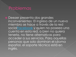    Deezer presenta dos grandes
    inconvenientes: El ingreso de un nuevo
    miembro se hace a través de la red
    socialFacebook y quien no poseea una
    cuenta en esta red, o bien no quiera
    tenerla, no tiene alternativas para
    acceder a sus servicios. Para aquellas
    personas que solo dominan el idioma
    español, el soporte técnico está en
    inglés.
 