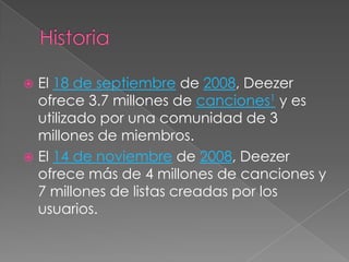  El 18 de septiembre de 2008, Deezer
  ofrece 3.7 millones de canciones1 y es
  utilizado por una comunidad de 3
  millones de miembros.
 El 14 de noviembre de 2008, Deezer
  ofrece más de 4 millones de canciones y
  7 millones de listas creadas por los
  usuarios.
 