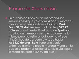    En el caso de Xbox Music los precios son
    similares a los que ya estamos acostumbrados
    mediante un servicio llamado Xbox Music
    Pass: $9,99 dólares mensualmente y $99,99
    dólares anualmente. En el caso de Spotify la
    suscripción mensual cuesta exactamente lo
    mismo pero no así la anual, que no ofrece
    ningún tipo de descuento y sube hasta
    los $120 dólares, Rdio tiene una versión
    unlimited al mismo precio mensual y una en la
    que sólo podemos utilizar el servicio vía web a
    la mitad de precio ($4,99 dólares).
 