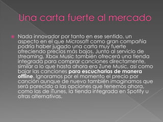    Nada innovador por tanto en ese sentido, un
    aspecto en el que Microsoft como gran compañía
    podría haber jugado una carta muy fuerte
    ofreciendo precios más bajos. Junto al servicio de
    streaming, Xbox Music también ofrecerá una tienda
    integrada para comprar canciones directamente,
    similar a lo que hasta ahora era Zune Music, así como
    bajar las canciones para escucharlas de manera
    offline. Ignoramos por el momento el precio por
    canción aunque de nuevo también imaginamos que
    será parecido a las opciones que tenemos ahora,
    como las de iTunes, la tienda integrada en Spotify u
    otras alternativas.
 