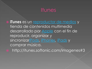 iTunes es un reproductor de medios y
 tienda de contenidos multimedia
 desarrollado por Apple con el fin de
 reproducir, organizar y
 sincronizariPods, iPhones, iPads y
 comprar música.
 http://itunes.softonic.com/imagenes#3
 
