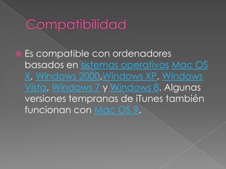    Es compatible con ordenadores
    basados en sistemas operativos Mac OS
    X, Windows 2000,Windows XP, Windows
    Vista, Windows 7 y Windows 8. Algunas
    versiones tempranas de iTunes también
    funcionan con Mac OS 9.
 