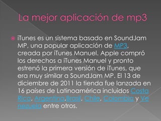   iTunes es un sistema basado en SoundJam
    MP, una popular aplicación de MP3,
    creada por iTunes Manuel. Apple compró
    los derechos a iTunes Manuel y pronto
    estrenó la primera versión de iTunes, que
    era muy similar a SoundJam MP. El 13 de
    diciembre de 2011 la tienda fue lanzada en
    16 países de Latinoamérica incluidos Costa
    Rica, Argentina,Brasil, Chile, Colombia y Ve
    nezuela entre otros.
 