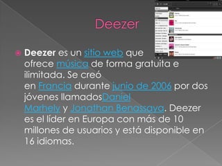    Deezer es un sitio web que
    ofrece música de forma gratuita e
    ilimitada. Se creó
    en Francia durante junio de 2006 por dos
    jóvenes llamadosDaniel
    Marhely y Jonathan Benassaya. Deezer
    es el líder en Europa con más de 10
    millones de usuarios y está disponible en
    16 idiomas.
 