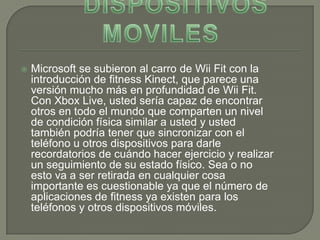    Microsoft se subieron al carro de Wii Fit con la
    introducción de fitness Kinect, que parece una
    versión mucho más en profundidad de Wii Fit.
    Con Xbox Live, usted sería capaz de encontrar
    otros en todo el mundo que comparten un nivel
    de condición física similar a usted y usted
    también podría tener que sincronizar con el
    teléfono u otros dispositivos para darle
    recordatorios de cuándo hacer ejercicio y realizar
    un seguimiento de su estado físico. Sea o no
    esto va a ser retirada en cualquier cosa
    importante es cuestionable ya que el número de
    aplicaciones de fitness ya existen para los
    teléfonos y otros dispositivos móviles.
 