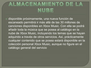   disponible próximamente, una nueva función de
    escaneado permitirá ir más allá de las 30 millones de
    canciones disponibles en Xbox Music. Con ella se podrá
    añadir toda la música que se posea al catálogo en la
    nube de Xbox Music, incluyendo los temas que se hayan
    adquirido a través de otros servicios. Así, prácticamente
    cualquier contenido que se posea estará disponible en la
    colección personal Xbox Music, aunque no figure en el
    catálogo general del servicio
 