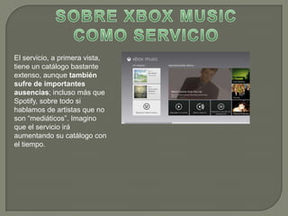 El servicio, a primera vista,
tiene un catálogo bastante
extenso, aunque también
sufre de importantes
ausencias; incluso más que
Spotify, sobre todo si
hablamos de artistas que no
son “mediáticos”. Imagino
que el servicio irá
aumentando su catálogo con
el tiempo.
 