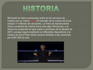 Microsoft se había aventurado antes en los servicios de
música con su marca Zune. El mercado de la música de Zune
incluye 11 millones de canciones. La línea de reproductores
Zune y la tienda de música Zune eran algo infructuoso, y la
marca se suspendió en gran parte a principios de la década de
2010, aunque siguió existiendo en diferentes dispositivos y la
música de Zune Pass ofrece acceso ilimitado a las canciones
por 9,99 USD al mes.
 