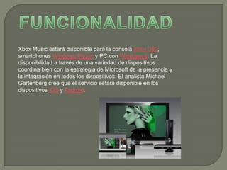 Xbox Music estará disponible para la consola Xbox 360,
smartphones Windows Phone y PC con Windows 8. La
disponibilidad a través de una variedad de dispositivos
coordina bien con la estrategia de Microsoft de la presencia y
la integración en todos los dispositivos. El analista Michael
Gartenberg cree que el servicio estará disponible en los
dispositivos iOS y Android.
 