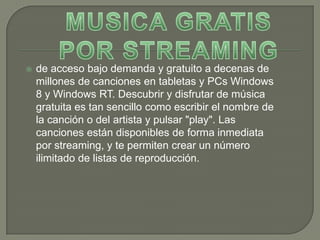    de acceso bajo demanda y gratuito a decenas de
    millones de canciones en tabletas y PCs Windows
    8 y Windows RT. Descubrir y disfrutar de música
    gratuita es tan sencillo como escribir el nombre de
    la canción o del artista y pulsar "play". Las
    canciones están disponibles de forma inmediata
    por streaming, y te permiten crear un número
    ilimitado de listas de reproducción.
 