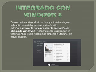 Para acceder a Xbox Music no hay que instalar ninguna
aplicación especial ni acceder a ningún sitio
extraño: únicamente debemos abrir la aplicación de
Música de Windows 8. Nada más abrir la aplicación ya
veremos Xbox Music y podremos empezar a utilizarlo, sin
mayor dilación.
 