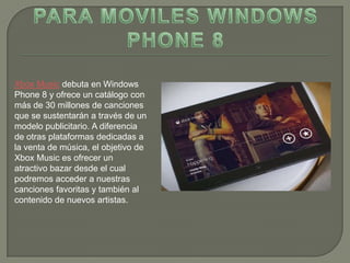 Xbox Music debuta en Windows
Phone 8 y ofrece un catálogo con
más de 30 millones de canciones
que se sustentarán a través de un
modelo publicitario. A diferencia
de otras plataformas dedicadas a
la venta de música, el objetivo de
Xbox Music es ofrecer un
atractivo bazar desde el cual
podremos acceder a nuestras
canciones favoritas y también al
contenido de nuevos artistas.
 
