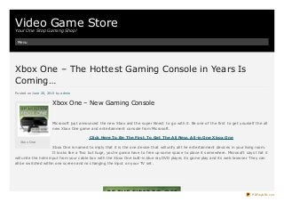 Video Game StoreYour One Stop Gaming Shop!
Menu
Xbox One – The Hottest Gaming Console in Years IsXbox One – The Hottest Gaming Console in Years Is
Coming…Coming…
Posted on June 20, 2013 by admin
Xbox One – New Gaming Console
Microsoft just announced the new Xbox and the super Kinect to go with it. Be one of the first to get yourself the all
new Xbox One game and entertainment console from Microsoft.
Click Here To Be The First To Get The All New, All-in One Xbox One
Xbox One is named to imply that it is the one device that will unify all the entertainment devices in your living room.
It looks like a Tivo but huge, you’re gonna have to free up some space to place it somewhere. Microsoft says that it
will unite the hdmi input from your cable box with the Xbox One built-in blue ray DVD player, its game play and its web browser. They can
all be switched within one screen and no changing the input on your TV set.
Xbox One
PDFmyURL.com
 