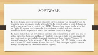 SOFTWARE
La consola tiene acceso a películas, televisión en vivo, música y un navegador web. La
televisión tiene un aspecto similar a Google TV. La consola utiliza la señal de la caja de
cable y pasa a través de la consola por HDMI. El control por voz es similar al de Siri
de Apple. El jugador puede controlar la consola con comandos de voz. A estos
comandos de voz responde el Kinect 2.0. También cuenta con Skype.
El nuevo mando tiene un 17% más de batería y una zona sensible al tacto, esta área se
utiliza para otras funciones del Kinect y también como un teclado con un aspecto del
pad tradicional, su remodelado sistema de impulsos se llama Impulse Triggers. El
nuevo Kinect tiene "wake with voice". Tiene una cámara Full HD (1080p) comparado
con el sensor VGA del anterior Kinect. Procesa 2 GB de datos por segundo con un
tiempo de respuesta de 13 millonésimas de segundo.
 