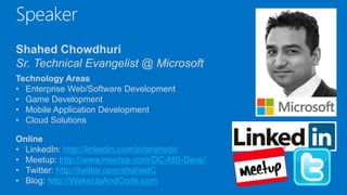 Speaker
Shahed Chowdhuri
Sr. Technical Evangelist @ Microsoft
Technology Areas
• Enterprise Web/Software Development
• Game Development
• Mobile Application Development
• Cloud Solutions
Online
• LinkedIn: http://linkedin.com/in/shahedc
• Meetup: http://www.meetup.com/DC-MS-Devs/
• Twitter: http://twitter.com/shahedC
• Blog: http://WakeUpAndCode.com
 