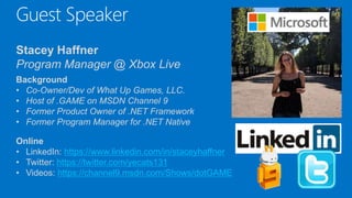 Guest Speaker
Stacey Haffner
Program Manager @ Xbox Live
Background
• Co-Owner/Dev of What Up Games, LLC.
• Host of .GAME on MSDN Channel 9
• Former Product Owner of .NET Framework
• Former Program Manager for .NET Native
Online
• LinkedIn: https://www.linkedin.com/in/staceyhaffner
• Twitter: https://twitter.com/yecats131
• Videos: https://channel9.msdn.com/Shows/dotGAME
 