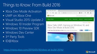  Xbox Dev Mode Activation
 UWP on Xbox One
 Visual Studio 2015 Update 2
 Windows 10 Insider Program
 Windows 10 Preview SDK
 Windows Dev Center
 3rd Party Tools
 ID@Xbox
Things to Know: From Build 2016
https://news.xbox.com/2016/03/30/xbox-at-build-2016/
 