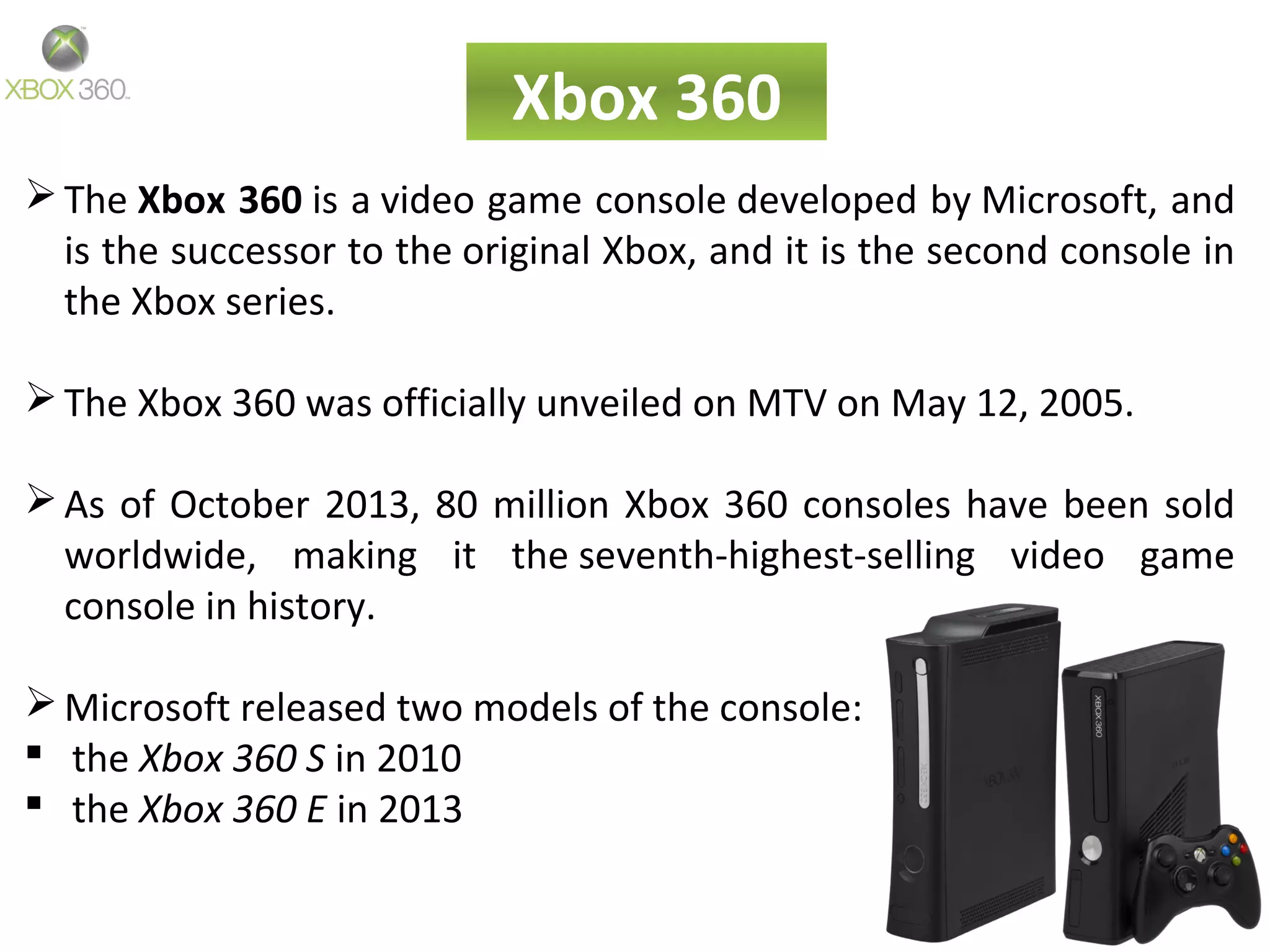Xbox 360
The Xbox 360 is a video game console developed by Microsoft, and
is the successor to the original Xbox, and it is the second console in
the Xbox series.
The Xbox 360 was officially unveiled on MTV on May 12, 2005.
As of October 2013, 80 million Xbox 360 consoles have been sold
worldwide, making it the seventh-highest-selling video game
console in history.
Microsoft released two models of the console:
 the Xbox 360 S in 2010
 the Xbox 360 E in 2013
 