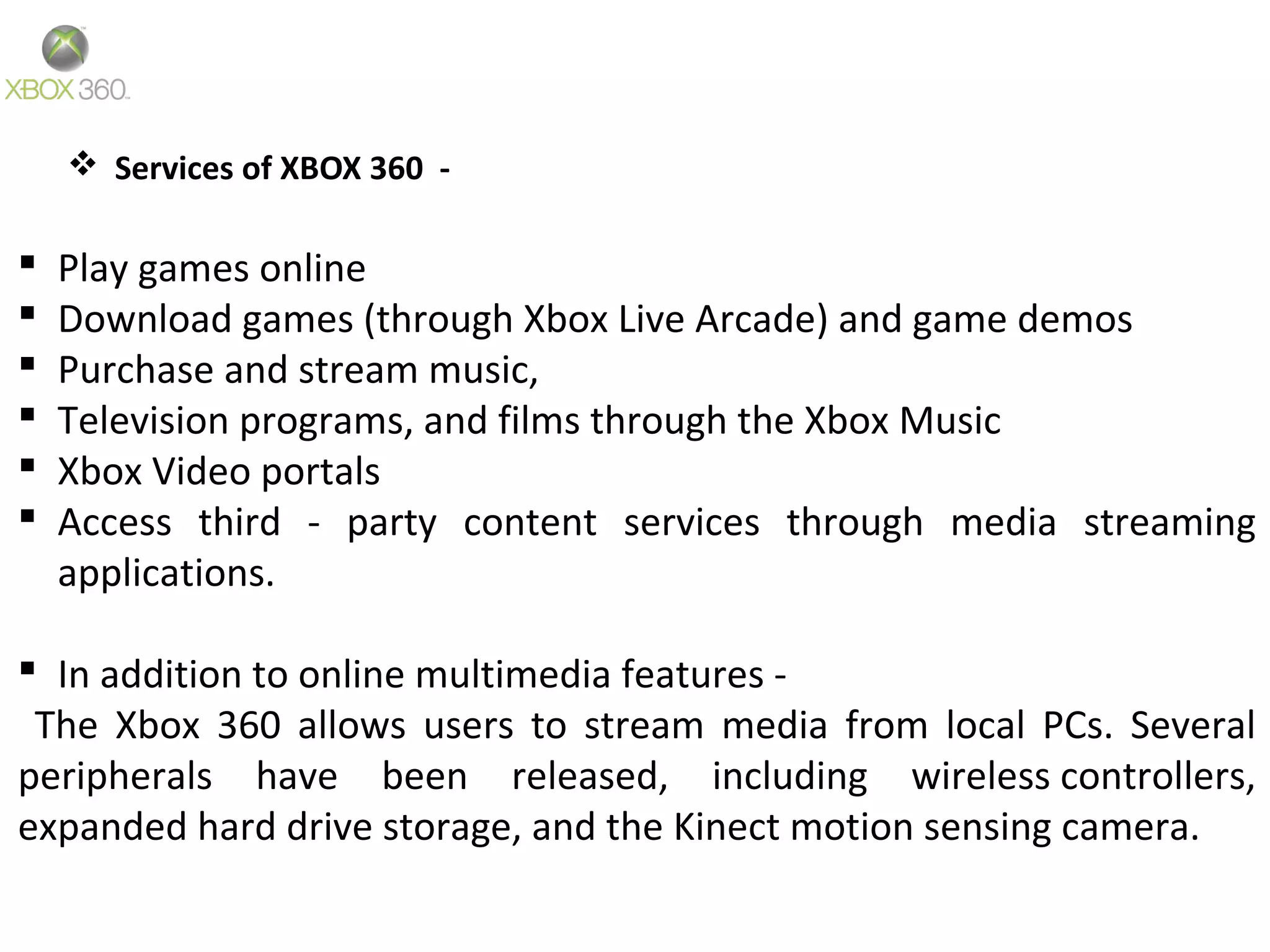  Services of XBOX 360 -
 Play games online
 Download games (through Xbox Live Arcade) and game demos
 Purchase and stream music,
 Television programs, and films through the Xbox Music
 Xbox Video portals
 Access third - party content services through media streaming
applications.
 In addition to online multimedia features -
The Xbox 360 allows users to stream media from local PCs. Several
peripherals have been released, including wireless controllers,
expanded hard drive storage, and the Kinect motion sensing camera.
 
