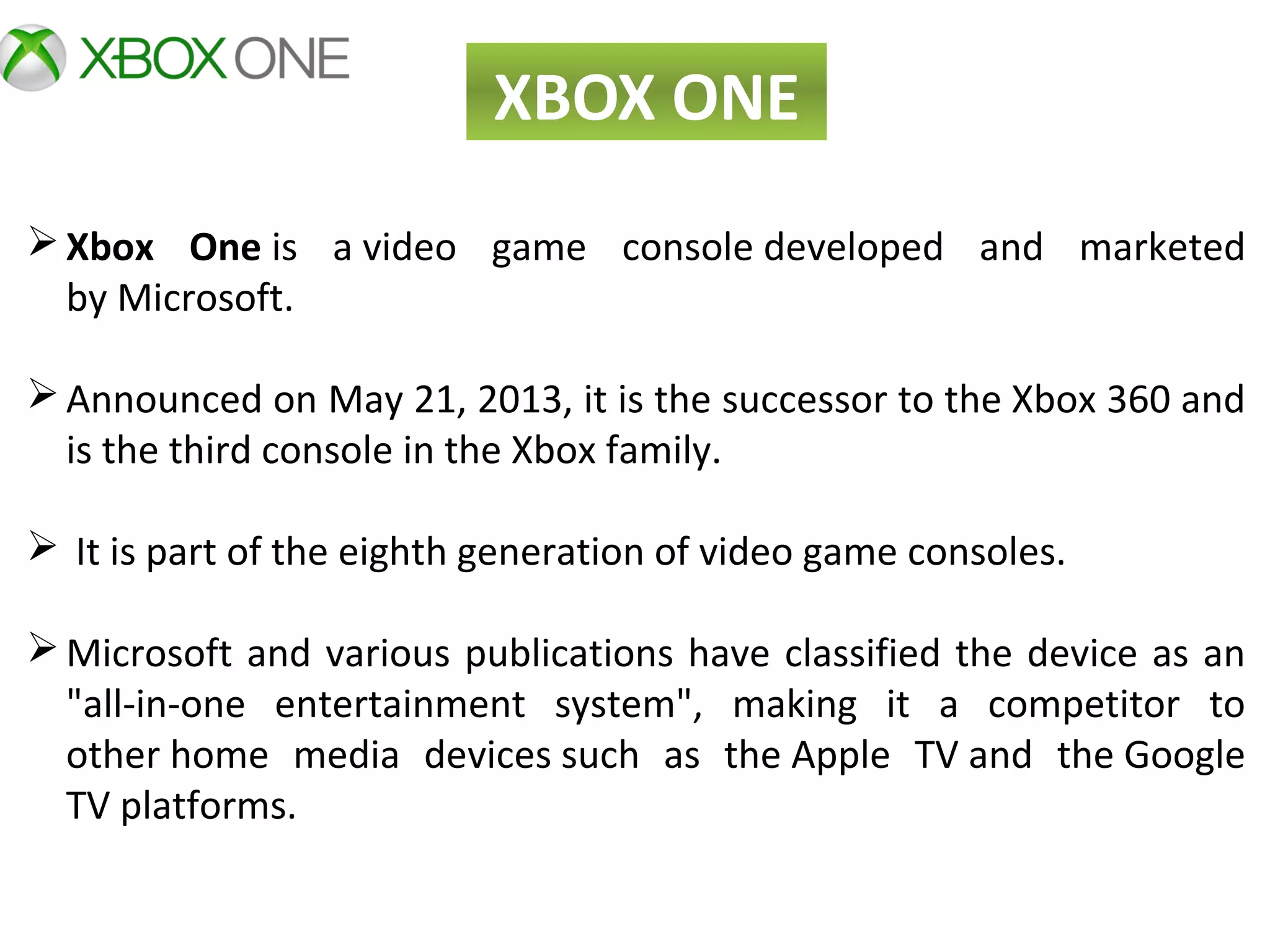 XBOX ONE
Xbox One is  a video  game  console developed  and  marketed 
by Microsoft.
Announced on May 21, 2013, it is the successor to the Xbox 360 and 
is the third console in the Xbox family.
 It is part of the eighth generation of video game consoles.
Microsoft and various publications have classified the device as an 
"all-in-one  entertainment  system",  making  it  a  competitor  to 
other home  media  devices such  as  the Apple  TV and  the Google 
TV platforms.
 