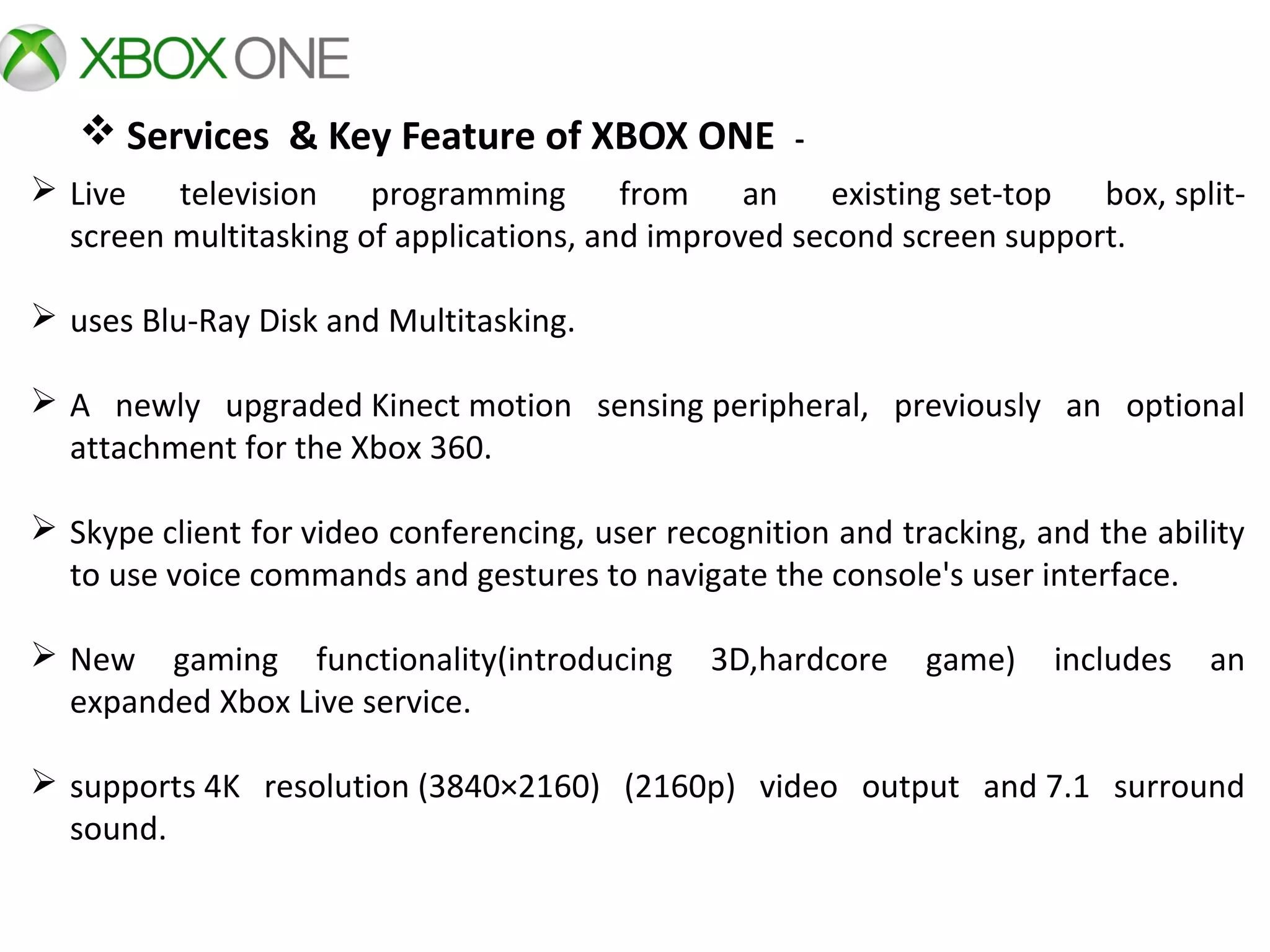  Services & Key Feature of XBOX ONE -
 Live  television  programming  from  an  existing set-top  box, split-
screen multitasking of applications, and improved second screen support.
 uses Blu-Ray Disk and Multitasking.
 A  newly  upgraded Kinect motion  sensing peripheral,  previously  an  optional 
attachment for the Xbox 360. 
 Skype client for video conferencing, user recognition and tracking, and the ability 
to use voice commands and gestures to navigate the console's user interface. 
 New  gaming  functionality(introducing  3D,hardcore  game)  includes  an 
expanded Xbox Live service.
 supports 4K  resolution (3840×2160)  (2160p)  video  output  and 7.1  surround 
sound.
 
 