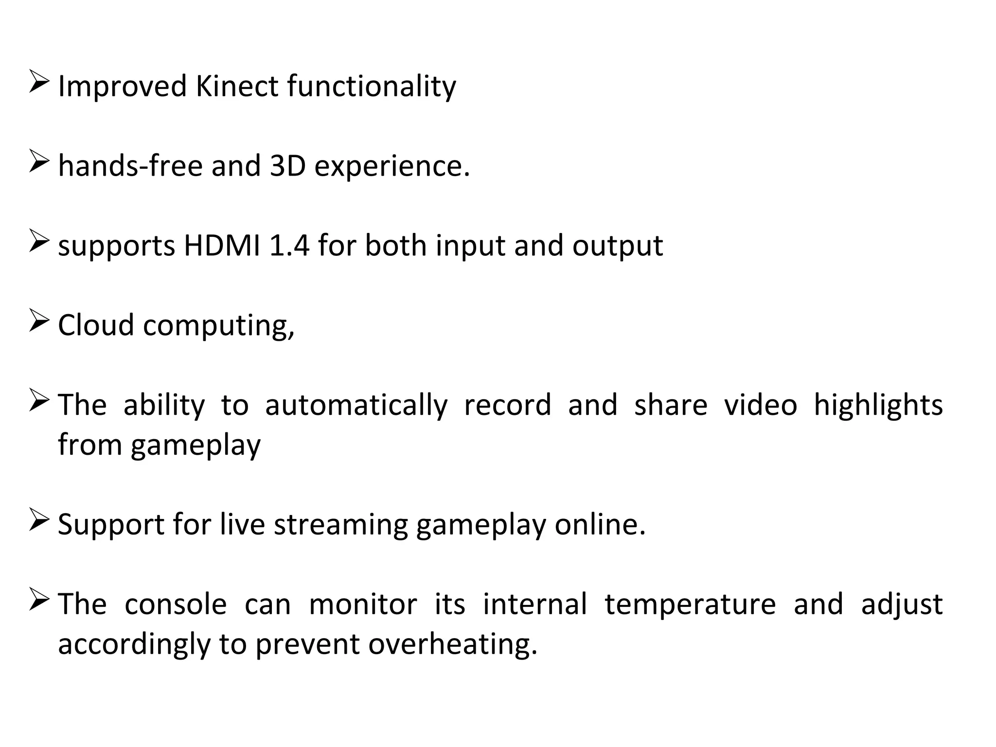 Improved Kinect functionality
hands-free and 3D experience.
supports HDMI 1.4 for both input and output
Cloud computing,
The  ability  to  automatically  record  and  share  video  highlights 
from gameplay
Support for live streaming gameplay online.
The  console  can  monitor  its  internal  temperature  and  adjust 
accordingly to prevent overheating.
 