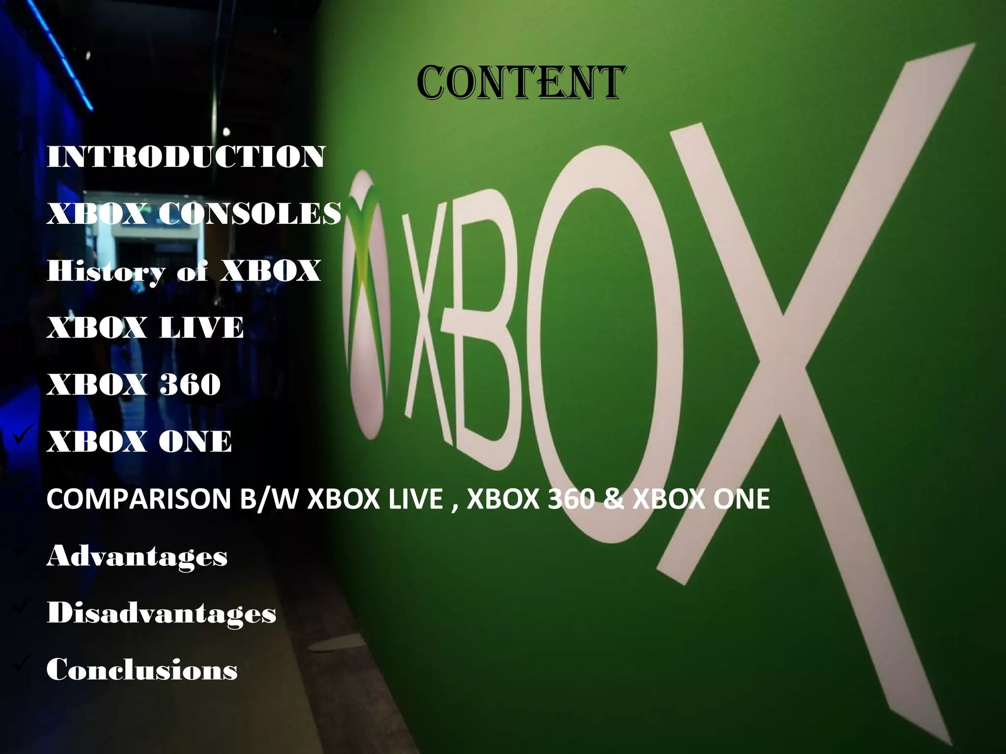  INTRODUCTION
 XBOX CONSOLES
 History of XBOX
 XBOX LIVE
 XBOX 360
 XBOX ONE
 COMPARISON B/W XBOX LIVE , XBOX 360 & XBOX ONE
 Advantages
 Disadvantages
 Conclusions
CONTENT
 