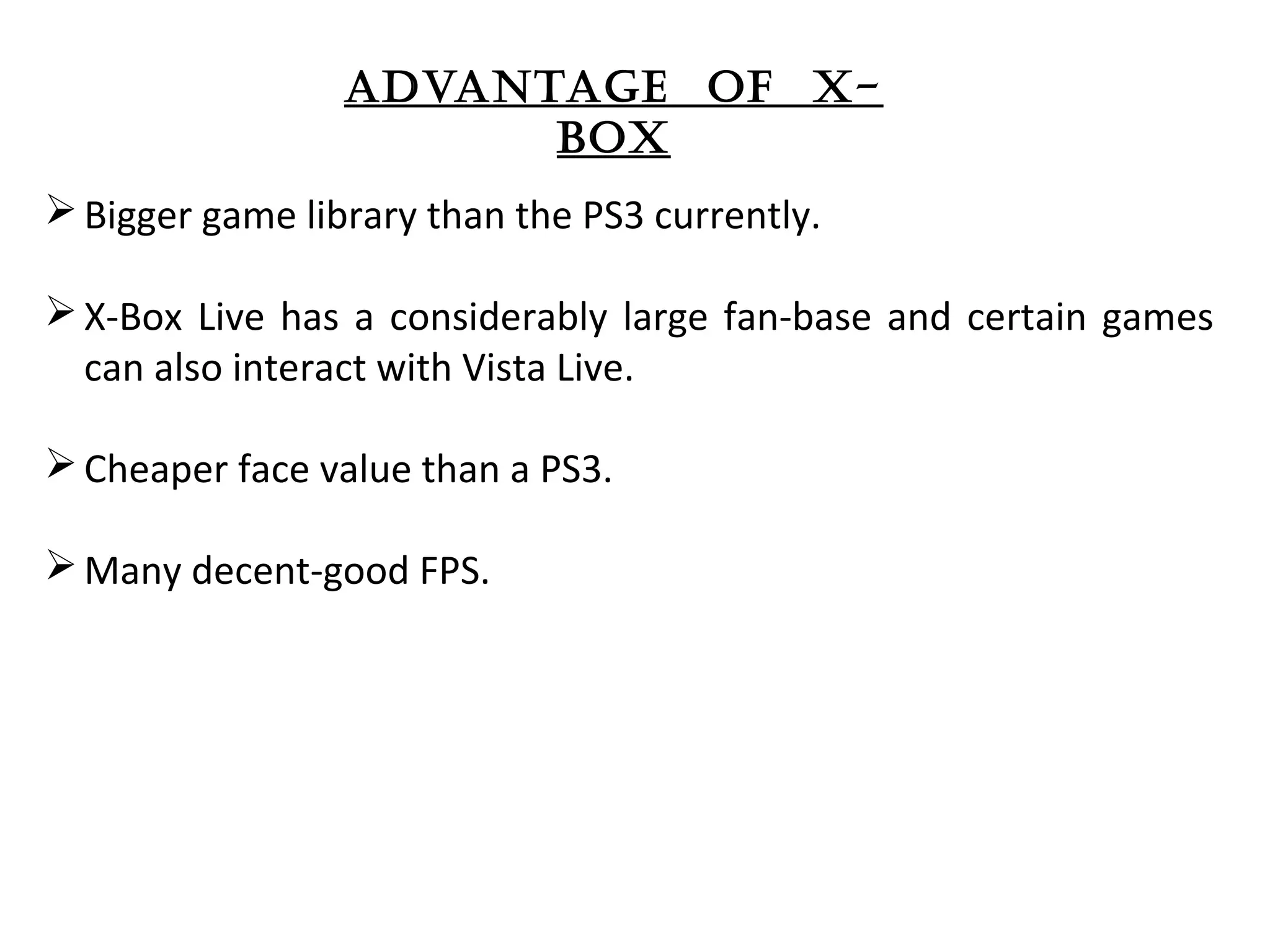 advantage of x-
box
Bigger game library than the PS3 currently. 
X-Box Live has a considerably large fan-base and certain games 
can also interact with Vista Live.
Cheaper face value than a PS3.
Many decent-good FPS. 
 