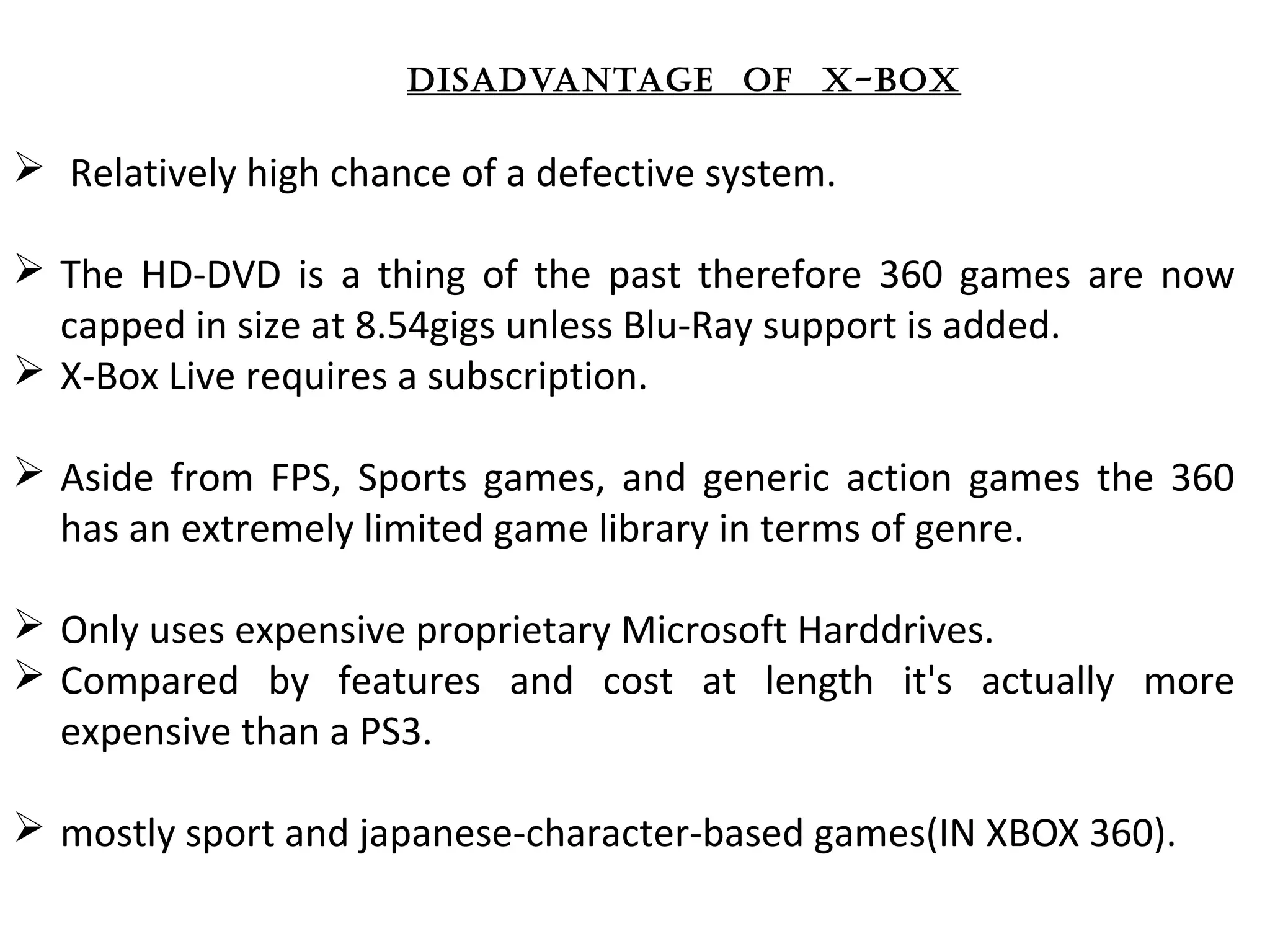 dISadvantage of x-box
  Relatively high chance of a defective system. 
 The  HD-DVD  is  a  thing  of  the  past  therefore  360  games  are  now 
capped in size at 8.54gigs unless Blu-Ray support is added. 
 X-Box Live requires a subscription. 
 Aside  from  FPS,  Sports  games,  and  generic  action  games  the  360 
has an extremely limited game library in terms of genre. 
 Only uses expensive proprietary Microsoft Harddrives. 
 Compared  by  features  and  cost  at  length  it's  actually  more 
expensive than a PS3.
 mostly sport and japanese-character-based games(IN XBOX 360).
 