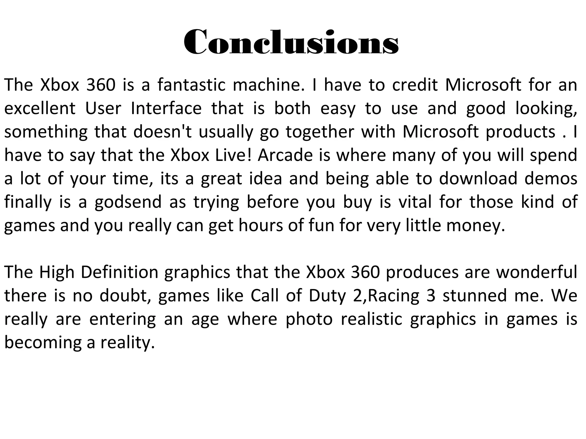 The Xbox 360 is a fantastic machine. I have to credit Microsoft for an 
excellent  User  Interface  that  is  both  easy  to  use  and  good  looking, 
something that doesn't usually go together with Microsoft products . I 
have to say that the Xbox Live! Arcade is where many of you will spend 
a lot of your time, its a great idea and being able to download demos 
finally is a godsend as trying before you buy is vital for those kind of 
games and you really can get hours of fun for very little money.
The High Definition graphics that the Xbox 360 produces are wonderful 
there is no doubt, games like Call of Duty 2,Racing 3 stunned me. We 
really  are  entering  an  age  where  photo  realistic  graphics  in  games  is 
becoming a reality.
Conclusions
 