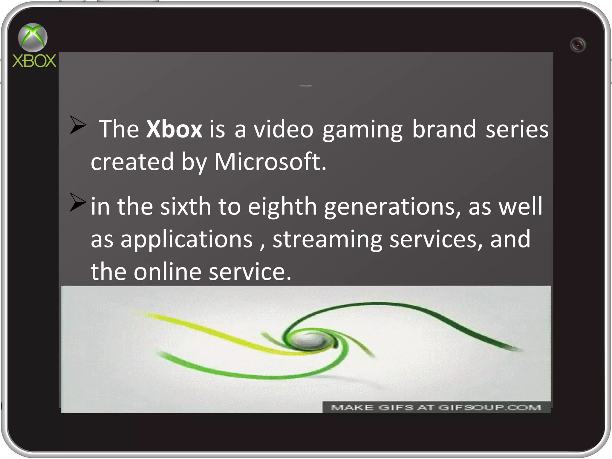 INTRODUCTION
 The Xbox is a video gaming brand series
created by Microsoft.
in the sixth to eighth generations, as well
as applications , streaming services, and
the online service.
 