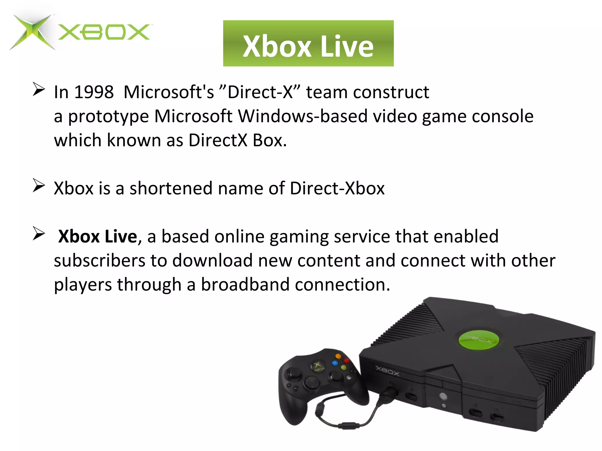  In 1998 Microsoft's ”Direct-X” team construct
a prototype Microsoft Windows-based video game console
which known as DirectX Box.
 Xbox is a shortened name of Direct-Xbox
 Xbox Live, a based online gaming service that enabled
subscribers to download new content and connect with other
players through a broadband connection.
Xbox Live
 