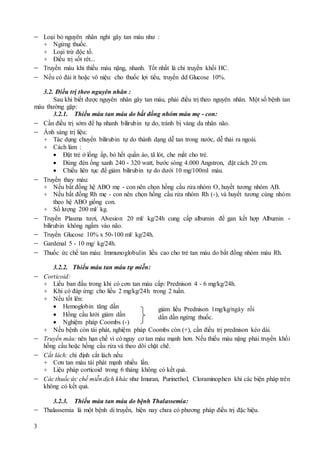 3
 Loại bỏ nguyên nhân nghi gây tan máu như :
+ Ngừng thuốc.
+ Loại trừ độc tố.
+ Điều trị sốt rét...
 Truyền máu khi thiếu máu nặng, nhanh. Tốt nhất là chỉ truyền khối HC.
 Nếu có đái ít hoặc vô niệu: cho thuốc lợi tiểu, truyền dd Glucose 10%.
3.2. Điều trị theo nguyên nhân :
Sau khi biết được nguyên nhân gây tan máu, phải điều trị theo nguyên nhân. Một số bệnh tan
máu thường gặp:
3.2.1. Thiếu máu tan máu do bất đồng nhóm máu mẹ - con:
 Cần điều trị sớm để hạ nhanh bilirubin tự do, tránh bị vàng da nhân não.
 Ánh sáng trị liệu:
+ Tác dụng chuyển bilirubin tự do thành dạng dễ tan trong nước, dễ thải ra ngoài.
+ Cách làm :
 Đặt trẻ ở lồng ấp, bỏ hết quần áo, tã lót, che mắt cho trẻ.
 Dùng đèn ống xanh 240 - 320 watt, bước sóng 4.000 Angstron, đặt cách 20 cm.
 Chiếu liên tục để giảm bilirubin tự do dưới 10 mg/100ml máu.
 Truyền thay máu:
+ Nếu bất đồng hệ ABO mẹ - con nên chọn hồng cầu rửa nhóm O, huyết tương nhóm AB.
+ Nếu bất đồng Rh mẹ - con nên chọn hồng cầu rửa nhóm Rh (-), và huyết tương cùng nhóm
theo hệ ABO giống con.
+ Số lượng 200 ml/ kg.
 Truyền Plasma tươi, Alvesion 20 ml/ kg/24h cung cấp albumin để gan kết hợp Albumin -
bilirubin không ngấm vào não.
 Truyền Glucose 10% x 50-100 ml/ kg/24h.
 Gardenal 5 - 10 mg/ kg/24h.
 Thuốc ức chế tan máu: Immunoglobulin liều cao cho trẻ tan máu do bất đồng nhóm máu Rh.
3.2.2. Thiếu máu tan máu tự miễn:
 Corticoid:
+ Liều ban đầu trong khi có cơn tan máu cấp: Prednison 4 - 6 mg/kg/24h.
+ Khi có đáp ứng: cho liều 2 mg/kg/24h trong 2 tuần.
+ Nếu tốt lên:
 Hemoglobin tăng dần
 Hồng cầu lưới giảm dần
 Nghiệm pháp Coombs (-)
+ Nếu bệnh còn tái phát, nghiệm pháp Coombs còn (+), cần điều trị prednison kéo dài.
 Truyền máu: nên hạn chế vì có nguy cơ tan máu mạnh hơn. Nếu thiếu máu nặng phải truyền khối
hồng cầu hoặc hồng cầu rửa và theo dõi chặt chẽ.
 Cắt lách: chỉ định cắt lách nếu:
+ Cơn tan máu tái phát mạnh nhiều lần.
+ Liệu pháp corticoid trong 6 tháng không có kết quả.
 Các thuốc ức chế miễn dịch khác như Imuran, Purinethol, Cloraminophen khi các biện pháp trên
không có kết quả.
3.2.3. Thiếu máu tan máu do bệnh Thalassemia:
 Thalassemia là một bệnh di truyền, hiện nay chưa có phương pháp điều trị đặc hiệu.
giảm liều Prednison 1mg/kg/ngày rồi
dần dần ngừng thuốc.
 