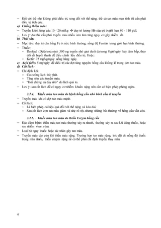 4
 Đối với thể nhẹ không phải điều trị, song đối với thể nặng, thể có tan máu mạn tính thì cần phải
điều trị tích cực.
a) Chống thiếu máu:
 Truyền khối hồng cầu 10 - 20 ml/kg  duy trì lượng Hb của trẻ ở giới hạn 80 - 110 g/dl.
 Lưu ý: do nhu cầu phải truyền máu nhiều nên làm tăng nguy cơ gây nhiễm sắt.
b) Thải sắt:
 Mục tiêu: duy trì cân bằng Fe ở mức bình thường, nồng độ Ferritin trong giới hạn bình thường.
 Thuốc:
+ Desferal (Deferioxamin) 500 mg truyền nhỏ giọt dưới da trong 8 giờ/ngày hay tiêm bắp, theo
dõi sắt huyết thanh để điều chỉnh liều điều trị. Hoặc:
+ Kelfer 75 mg/kg/ngày uống hàng ngày.
c) Acid folic: 5 mg/ngày để điều trị các đợt tăng nguyên hồng cầu khổng lồ trong cơn tan máu.
d) Cắt lách:
 Chỉ định khi:
+ Có cường lách thứ phát.
+ Tăng nhu cầu truyền máu.
+ “Hội chứng dạ dày nhỏ" do lách quá to.
 Lưu ý: sau cắt lách dễ có nguy cơ nhiễm khuẩn nặng nên cần có biện pháp phòng ngừa.
3.2.4. Thiếu máu tan máu do bệnh hồng cầu nhỏ hình cầu di truyền
 Truyền máu khi có đợt tan máu mạnh.
 Cắt lách:
+ Là biện pháp có hiệu quả đối với thể nặng và kéo dài.
+ Sau cắt lách cơn tan máu giảm và nhẹ rõ rệt, nhưng những bất thường về hồng cầu vẫn còn.
3.2.5. Thiếu máu tan máu do thiếu Enzym hồng cầu
 Đặc điểm bệnh: thiếu máu tan máu thường xảy ra nhanh, thường xảy ra sau khi dùng thuốc, hoặc
sau nhiễm virus cúm.
 Loại bỏ ngay thuốc hoặc tác nhân gây tan máu.
 Truyền máu cấp cứu khi thiếu máu nặng. Trường hợp tan máu nặng, kéo dài do nồng độ thuốc
trong máu nhiều, thiếu enzym nặng nề có thể phải chỉ định truyền thay máu.
 