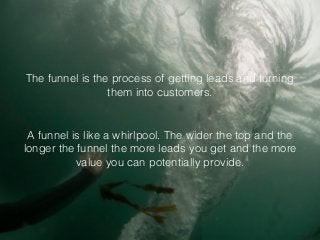 The funnel is the process of getting leads and turning
them into customers.
A funnel is like a whirlpool. The wider the top and the
longer the funnel the more leads you get and the more
value you can potentially provide.
 