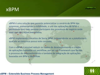 xBPM
xBPM – Extensible Business Process Management
xBPM é uma solução que permite potencializar o cenário de BPM das
empresas, aumentando a visibilidade, o uso das aplicações de BPM e
permitindo que mais pessoas participem dos processos de negócio onde
quer que eles sejam executados.
xBPM implementa conceitos de Social BPM, independente se a plataforma à
qual ele se comunica possui este conceito;
Com o xBPM é possível reduzir os custos de desenvolvimento e criação
de aplicações baseadas em workflow, por ser um Framework que facilita
o processo de desenvolvimento e também de integração de aplicações
baseadas em BPM e Workflow.
 